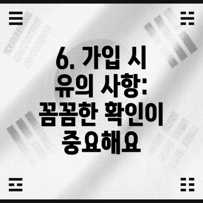 6. 가입 시 유의 사항: 꼼꼼한 확인이 중요해요